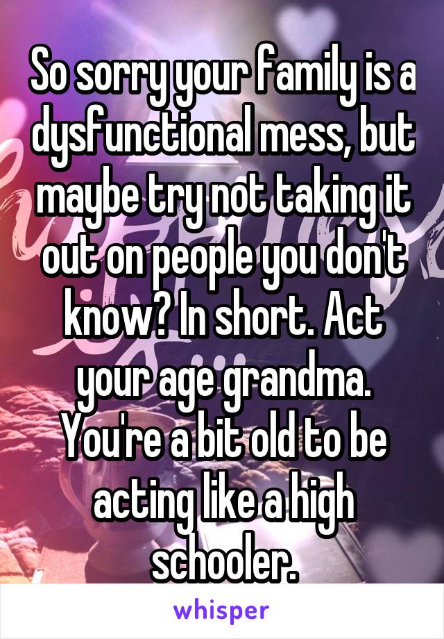 So sorry your family is a dysfunctional mess, but maybe try not taking it out on people you don't know? In short. Act your age grandma. You're a bit old to be acting like a high schooler.