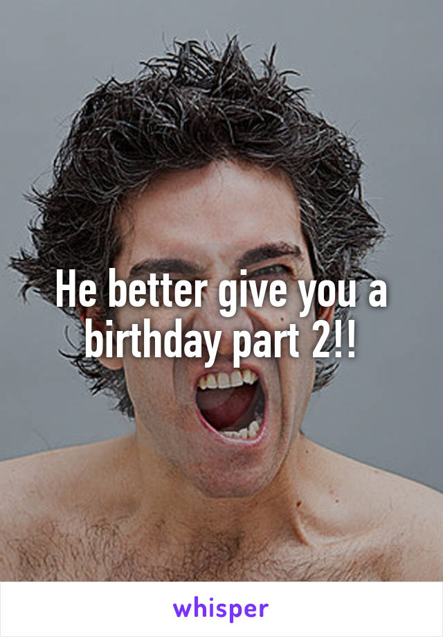 He better give you a birthday part 2!!