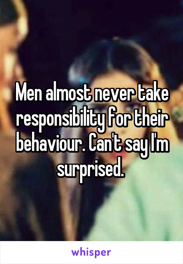 Men almost never take responsibility for their behaviour. Can't say I'm surprised. 