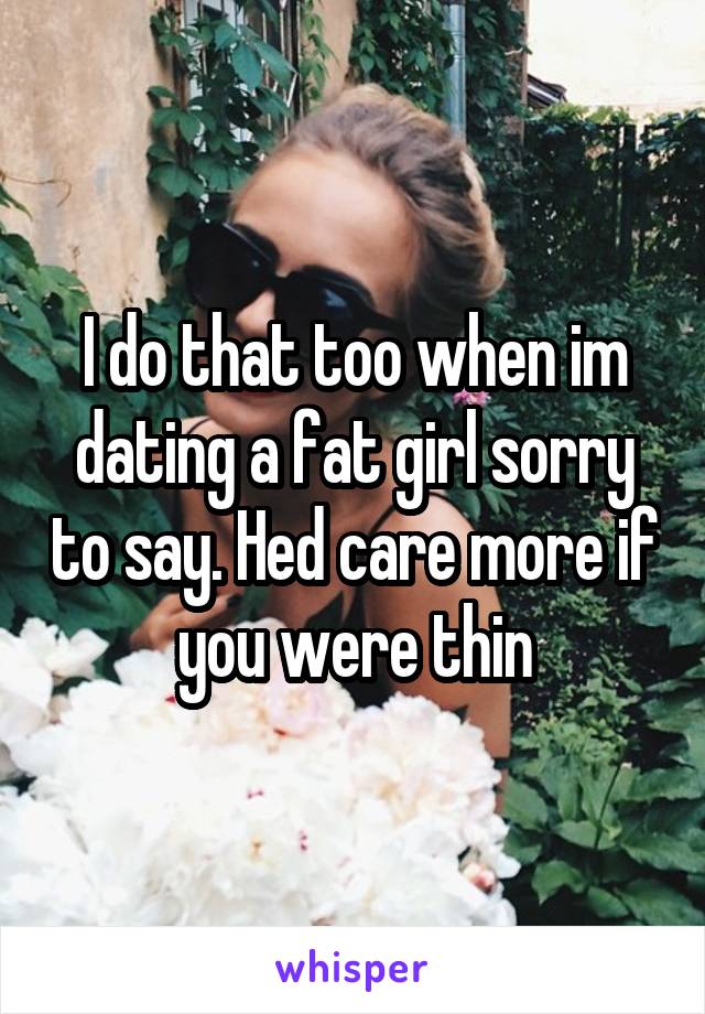 I do that too when im dating a fat girl sorry to say. Hed care more if you were thin