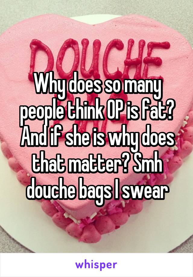 Why does so many people think OP is fat? And if she is why does that matter? Smh douche bags I swear