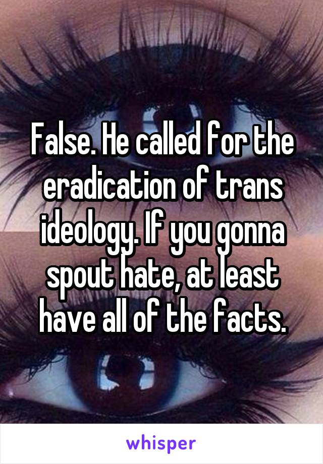 False. He called for the eradication of trans ideology. If you gonna spout hate, at least have all of the facts.