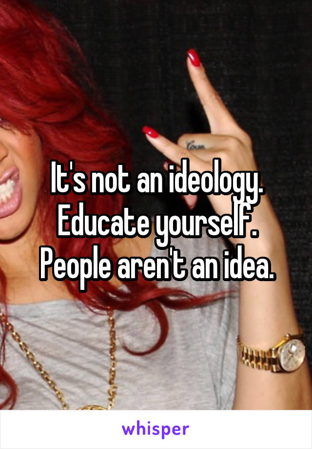 It's not an ideology. Educate yourself. People aren't an idea.