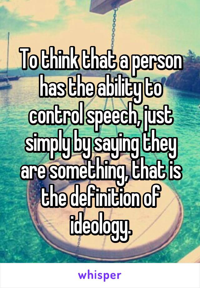 To think that a person has the ability to control speech, just simply by saying they are something, that is the definition of ideology.