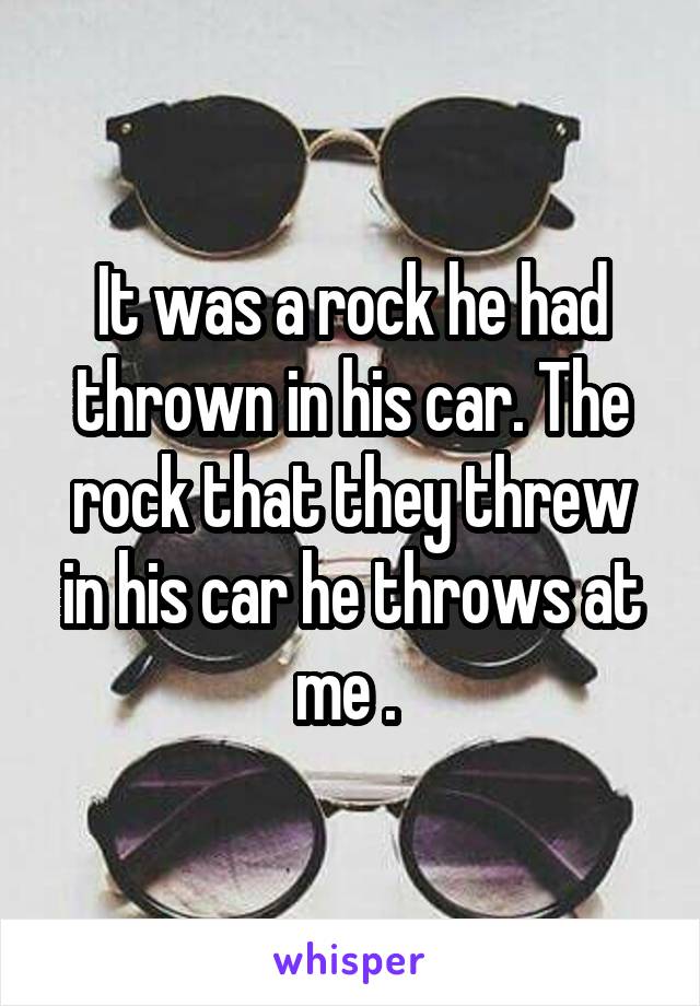 It was a rock he had thrown in his car. The rock that they threw in his car he throws at me . 