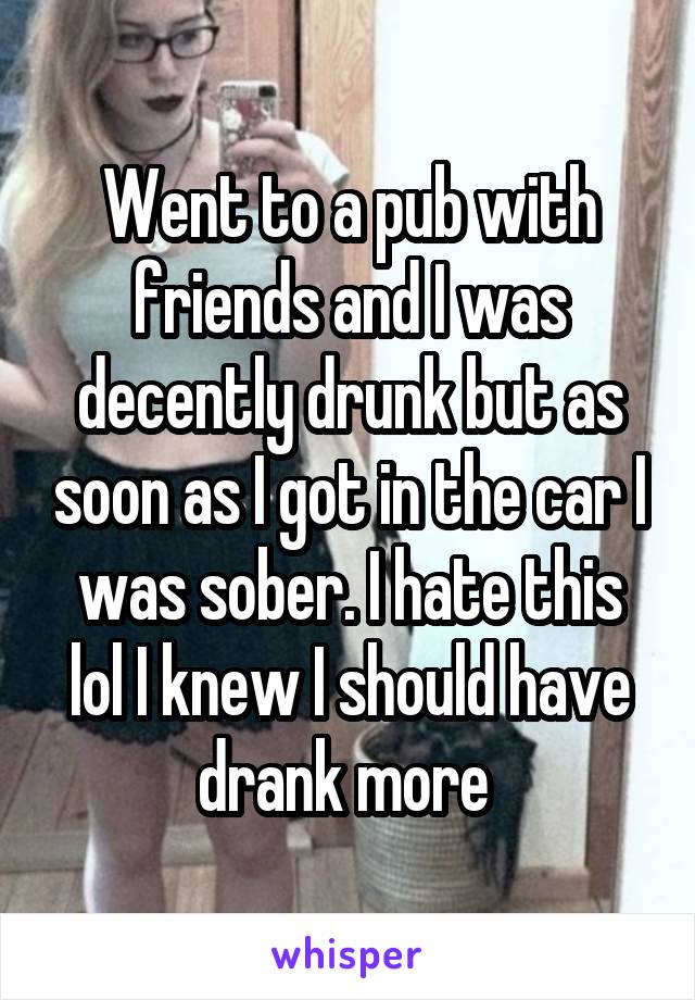 Went to a pub with friends and I was decently drunk but as soon as I got in the car I was sober. I hate this lol I knew I should have drank more 