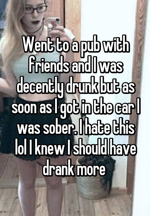 Went to a pub with friends and I was decently drunk but as soon as I got in the car I was sober. I hate this lol I knew I should have drank more 