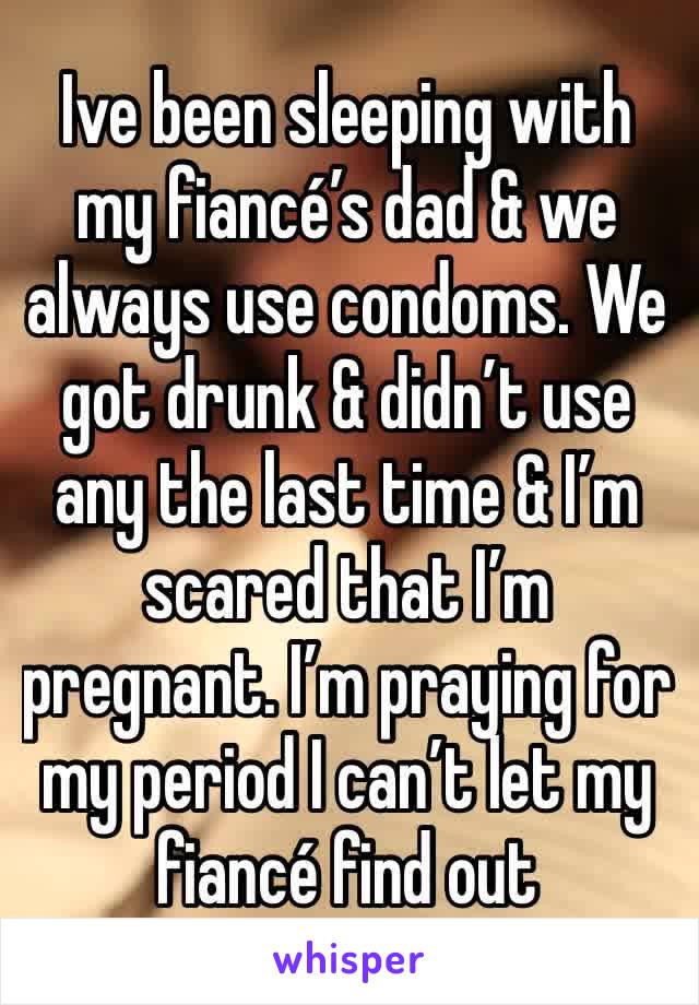 Ive been sleeping with my fiancé’s dad & we always use condoms. We got drunk & didn’t use any the last time & I’m scared that I’m pregnant. I’m praying for my period I can’t let my fiancé find out