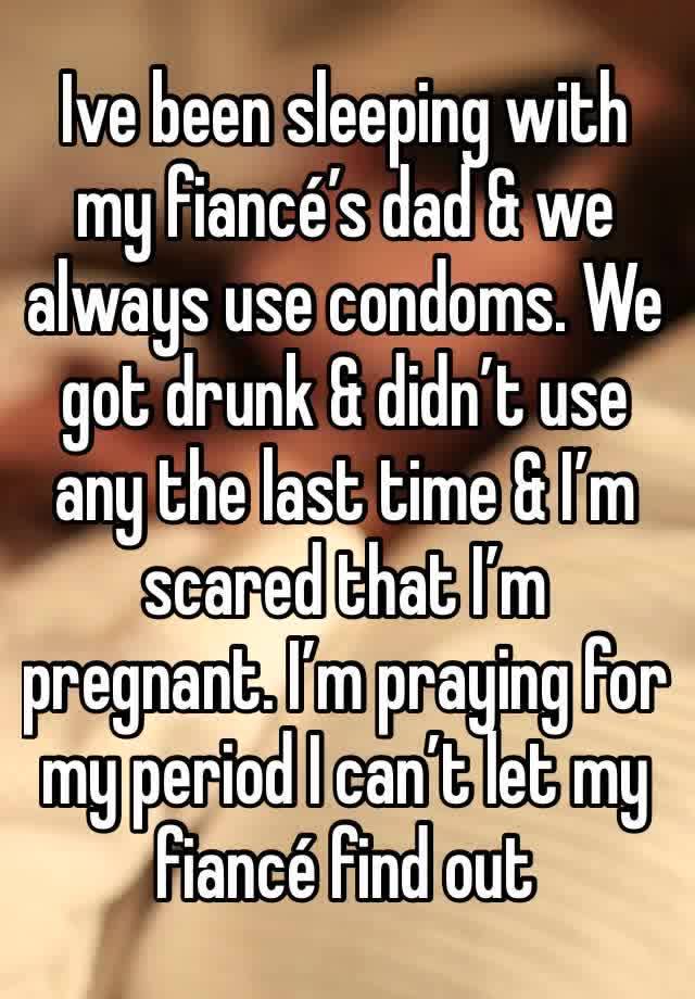 Ive been sleeping with my fiancé’s dad & we always use condoms. We got drunk & didn’t use any the last time & I’m scared that I’m pregnant. I’m praying for my period I can’t let my fiancé find out