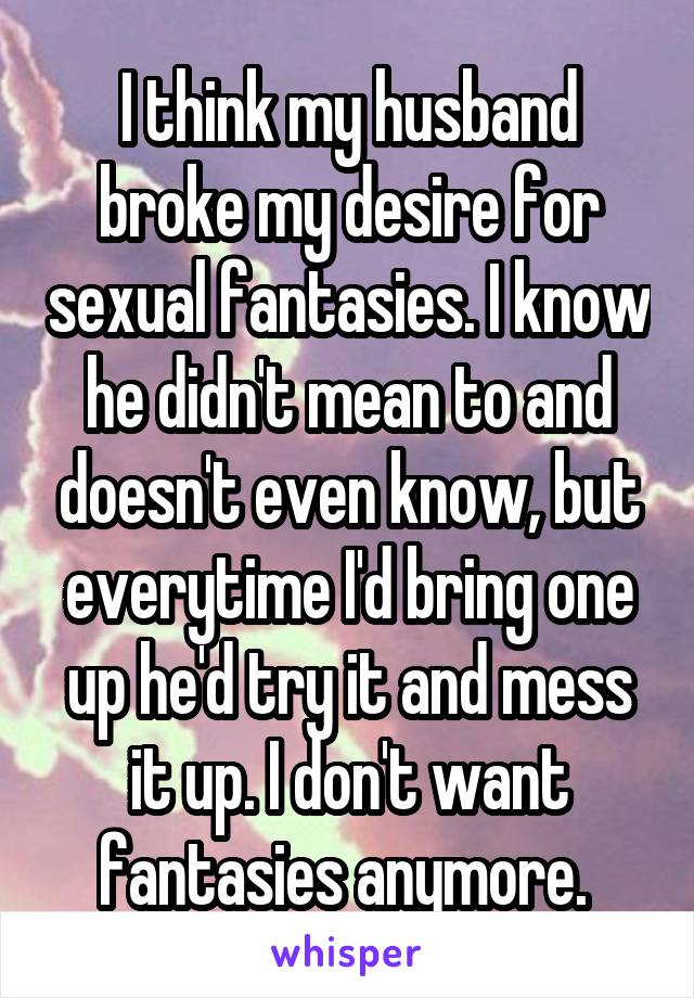 I think my husband broke my desire for sexual fantasies. I know he didn't mean to and doesn't even know, but everytime I'd bring one up he'd try it and mess it up. I don't want fantasies anymore. 