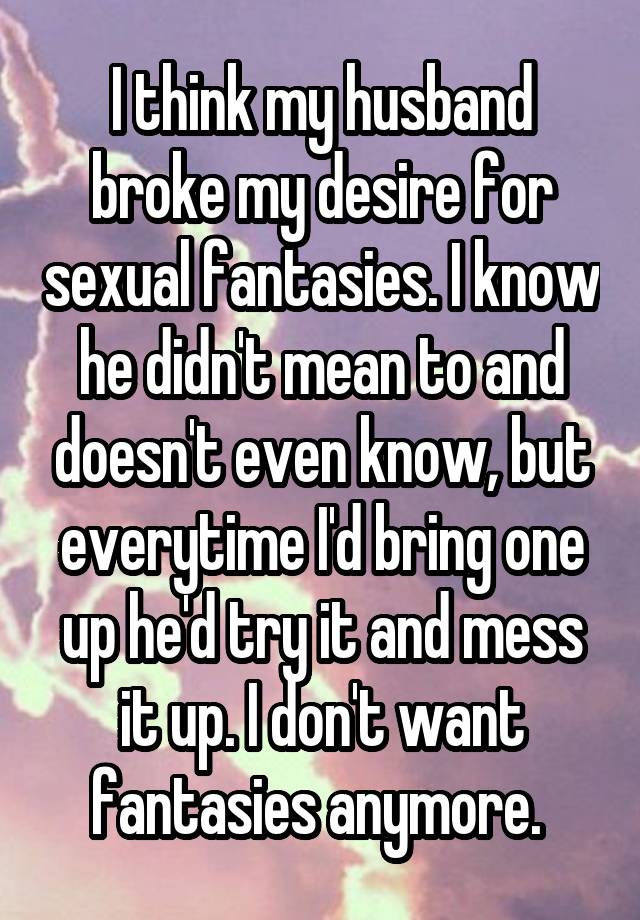 I think my husband broke my desire for sexual fantasies. I know he didn't mean to and doesn't even know, but everytime I'd bring one up he'd try it and mess it up. I don't want fantasies anymore. 