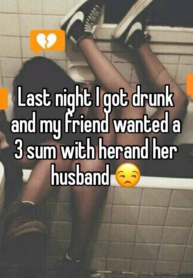 Last night I got drunk and my friend wanted a 3 sum with herand her husband 😒