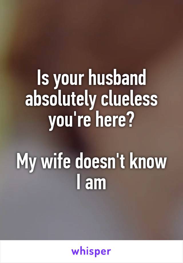 Is your husband absolutely clueless you're here?

My wife doesn't know I am