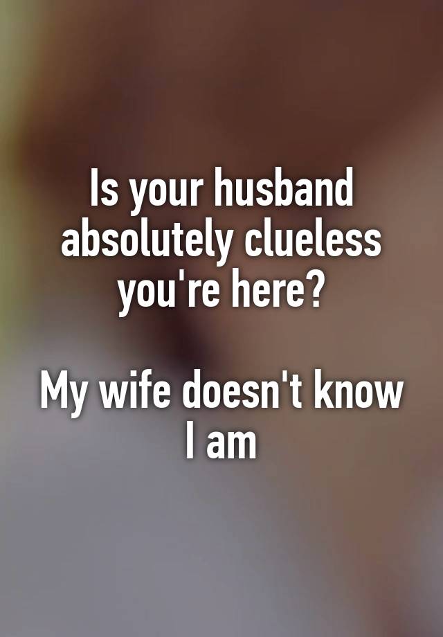 Is your husband absolutely clueless you're here?

My wife doesn't know I am