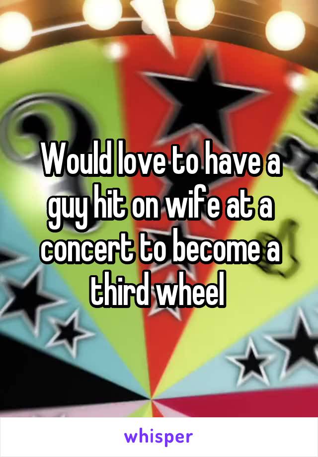 Would love to have a guy hit on wife at a concert to become a third wheel 