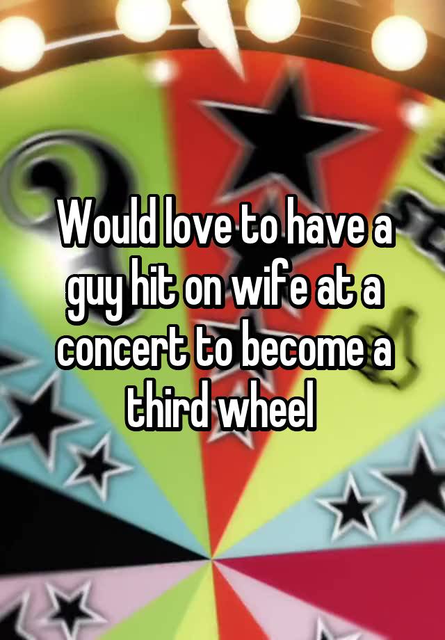 Would love to have a guy hit on wife at a concert to become a third wheel 