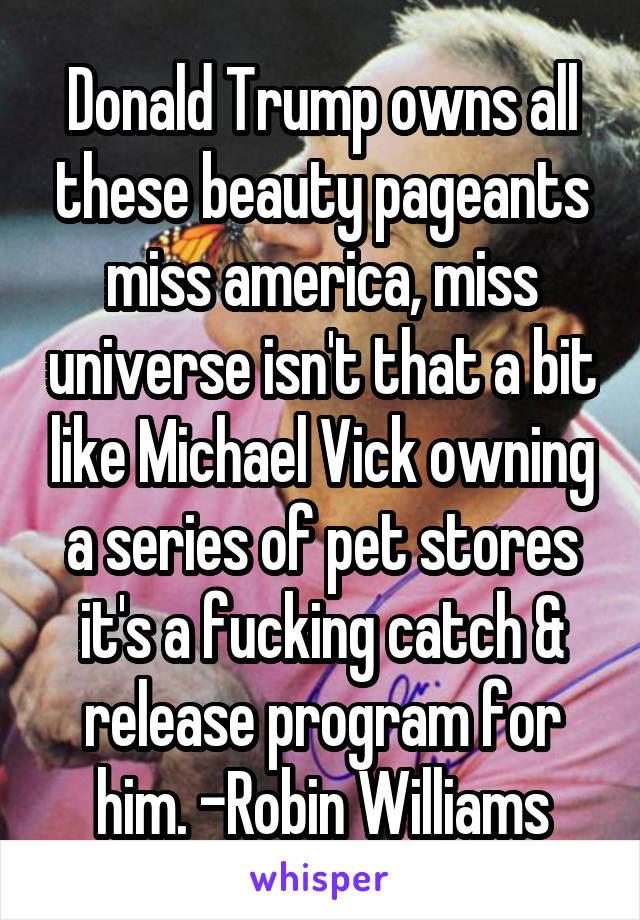 Donald Trump owns all these beauty pageants miss america, miss universe isn't that a bit like Michael Vick owning a series of pet stores it's a fucking catch & release program for him. -Robin Williams