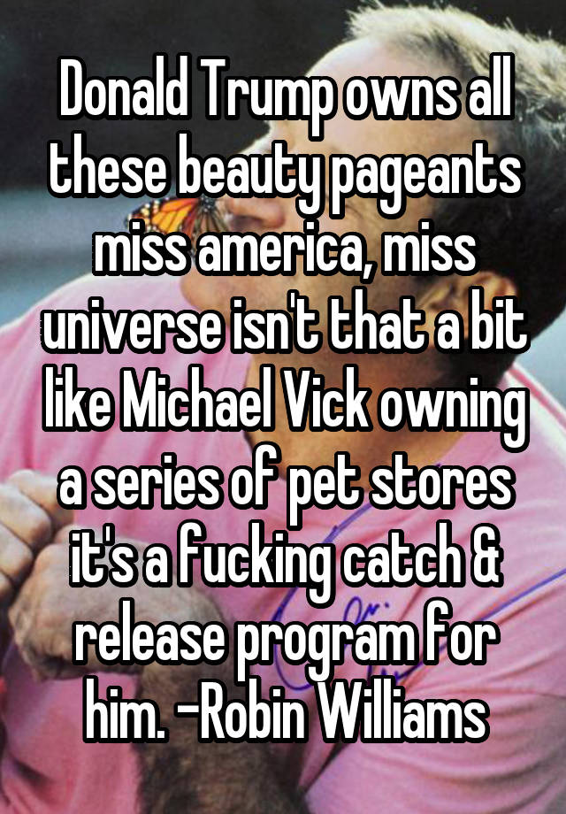 Donald Trump owns all these beauty pageants miss america, miss universe isn't that a bit like Michael Vick owning a series of pet stores it's a fucking catch & release program for him. -Robin Williams