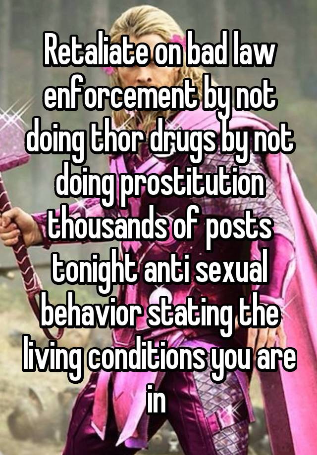 Retaliate on bad law enforcement by not doing thor drugs by not doing prostitution thousands of posts tonight anti sexual behavior stating the living conditions you are in 