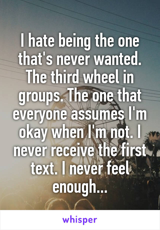 I hate being the one that's never wanted. The third wheel in groups. The one that everyone assumes I'm okay when I'm not. I never receive the first text. I never feel enough...