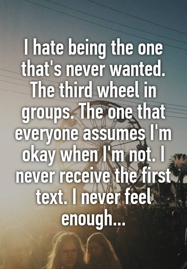 I hate being the one that's never wanted. The third wheel in groups. The one that everyone assumes I'm okay when I'm not. I never receive the first text. I never feel enough...