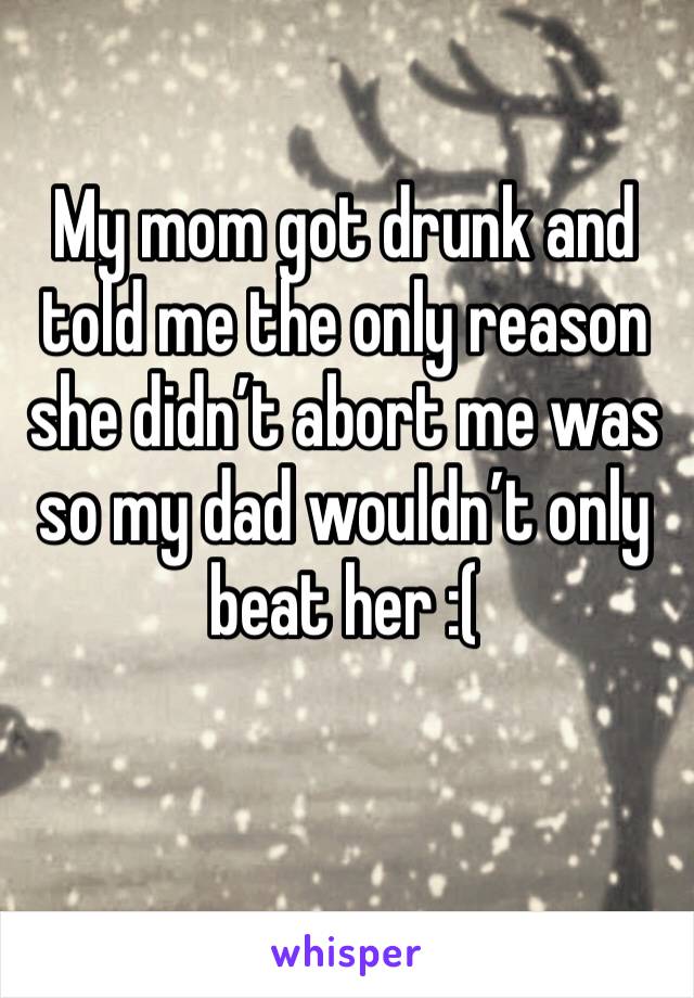 My mom got drunk and told me the only reason she didn’t abort me was so my dad wouldn’t only beat her :( 