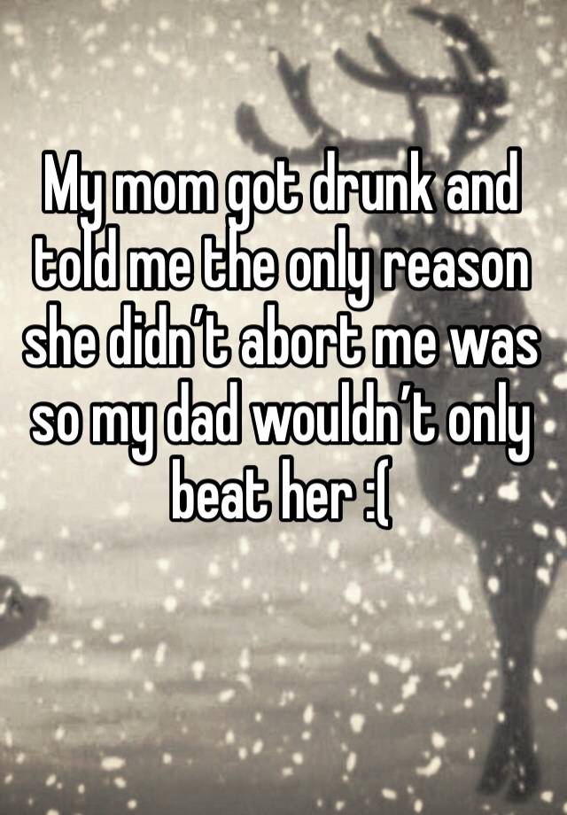 My mom got drunk and told me the only reason she didn’t abort me was so my dad wouldn’t only beat her :( 