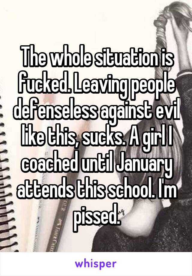 The whole situation is fucked. Leaving people defenseless against evil like this, sucks. A girl I coached until January attends this school. I'm pissed.