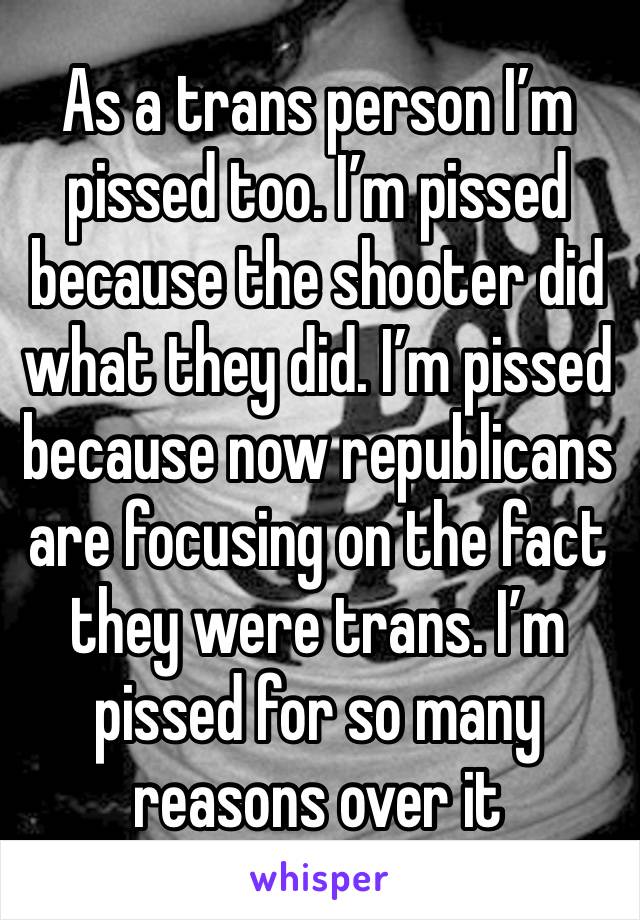 As a trans person I’m pissed too. I’m pissed because the shooter did what they did. I’m pissed because now republicans are focusing on the fact they were trans. I’m pissed for so many reasons over it