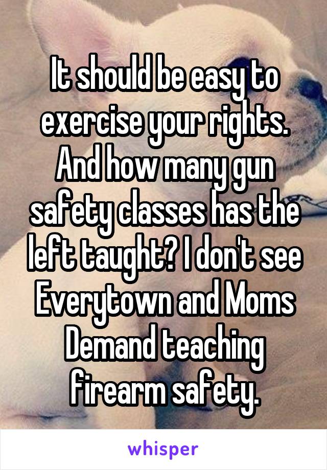 It should be easy to exercise your rights. And how many gun safety classes has the left taught? I don't see Everytown and Moms Demand teaching firearm safety.