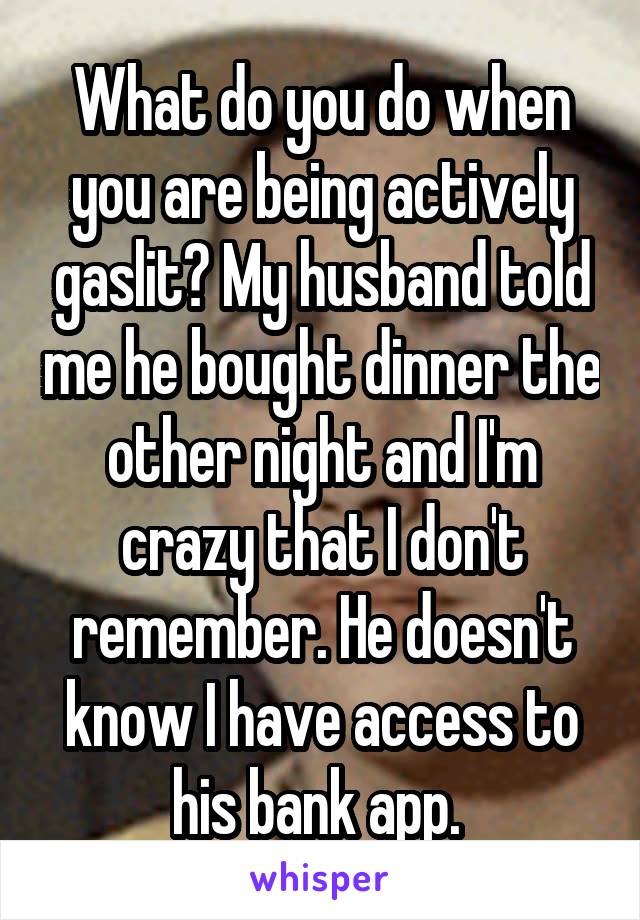 What do you do when you are being actively gaslit? My husband told me he bought dinner the other night and I'm crazy that I don't remember. He doesn't know I have access to his bank app. 