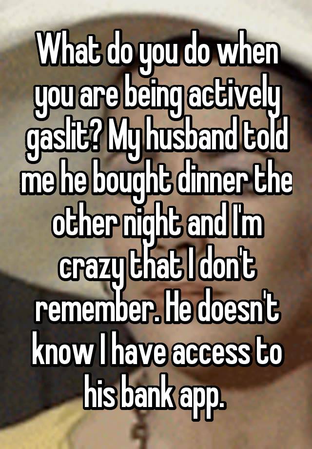 What do you do when you are being actively gaslit? My husband told me he bought dinner the other night and I'm crazy that I don't remember. He doesn't know I have access to his bank app. 