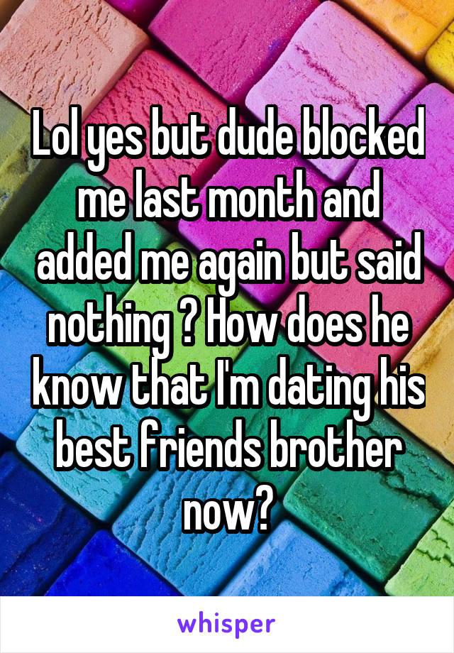 Lol yes but dude blocked me last month and added me again but said nothing ? How does he know that I'm dating his best friends brother now?