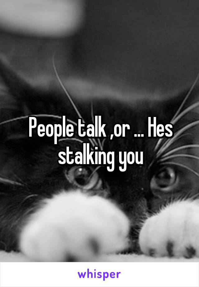 People talk ,or ... Hes stalking you