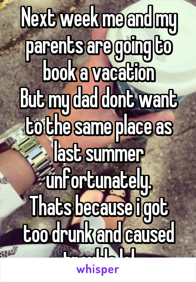 Next week me and my parents are going to book a vacation
But my dad dont want to the same place as last summer unfortunately.
Thats because i got too drunk and caused trouble lol