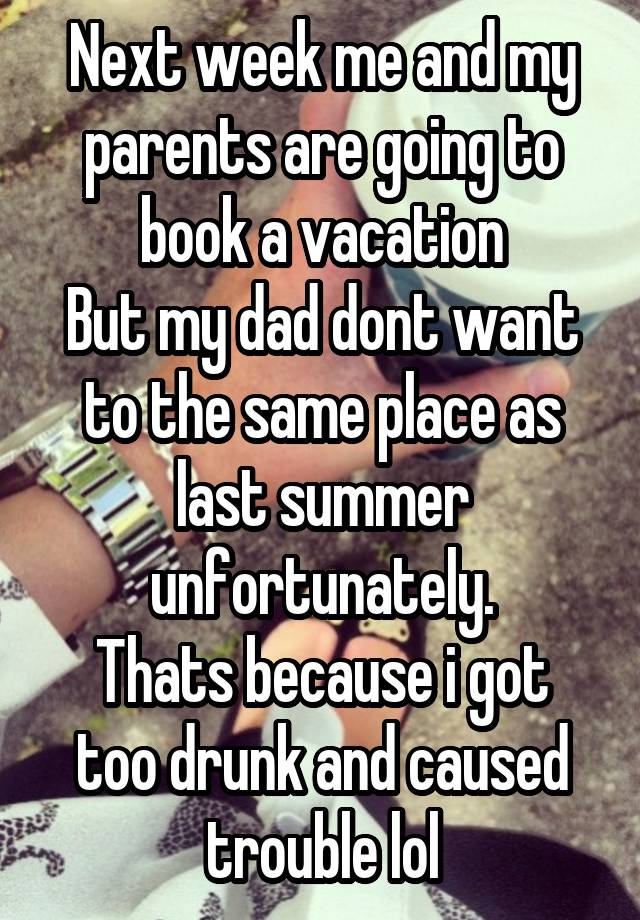 Next week me and my parents are going to book a vacation
But my dad dont want to the same place as last summer unfortunately.
Thats because i got too drunk and caused trouble lol