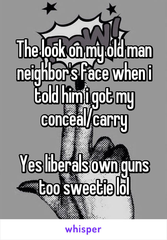 The look on my old man neighbor's face when i told him i got my conceal/carry

Yes liberals own guns too sweetie lol