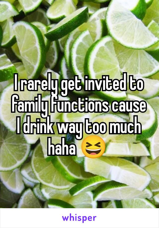 I rarely get invited to family functions cause I drink way too much haha 😆 