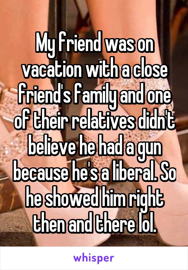 My friend was on vacation with a close friend's family and one of their relatives didn't believe he had a gun because he's a liberal. So he showed him right then and there lol.