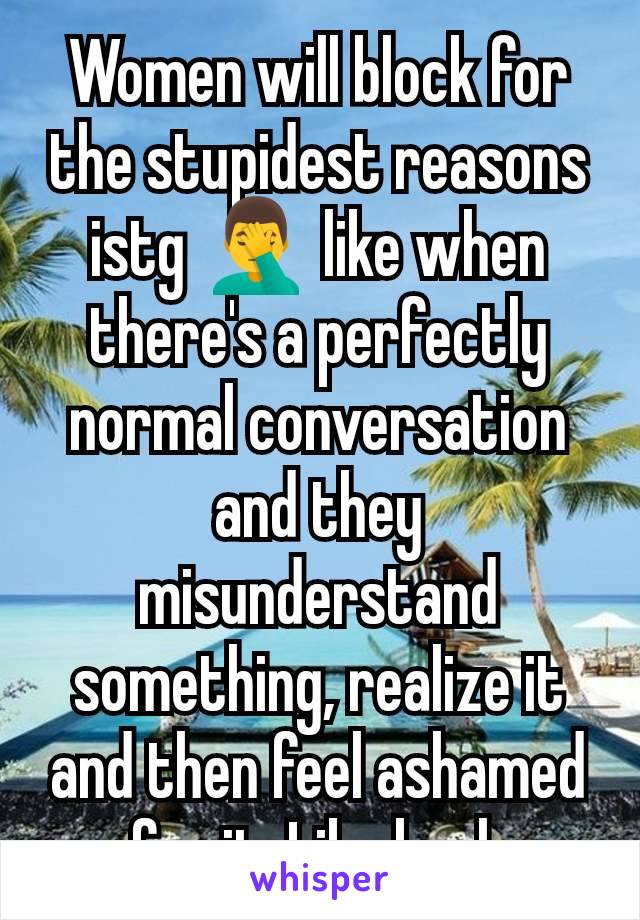 Women will block for the stupidest reasons istg 🤦‍♂️ like when there's a perfectly normal conversation and they misunderstand something, realize it and then feel ashamed for it. Like bruh