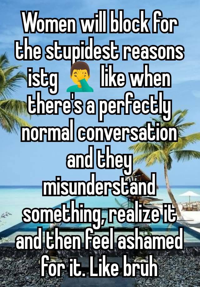 Women will block for the stupidest reasons istg 🤦‍♂️ like when there's a perfectly normal conversation and they misunderstand something, realize it and then feel ashamed for it. Like bruh