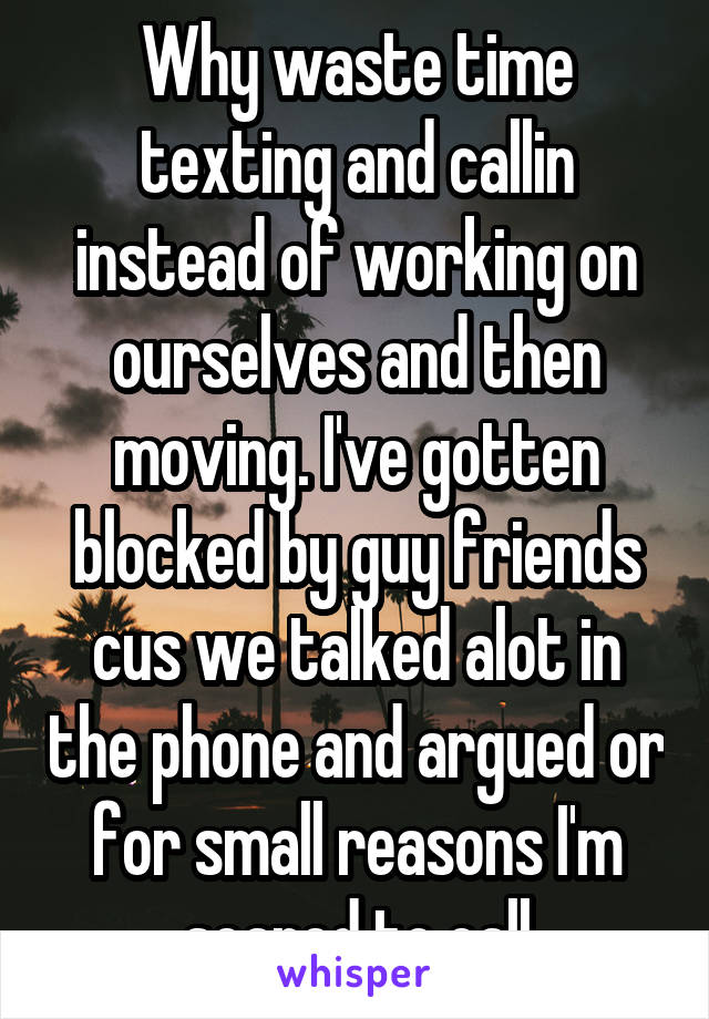 Why waste time texting and callin instead of working on ourselves and then moving. I've gotten blocked by guy friends cus we talked alot in the phone and argued or for small reasons I'm scared to call