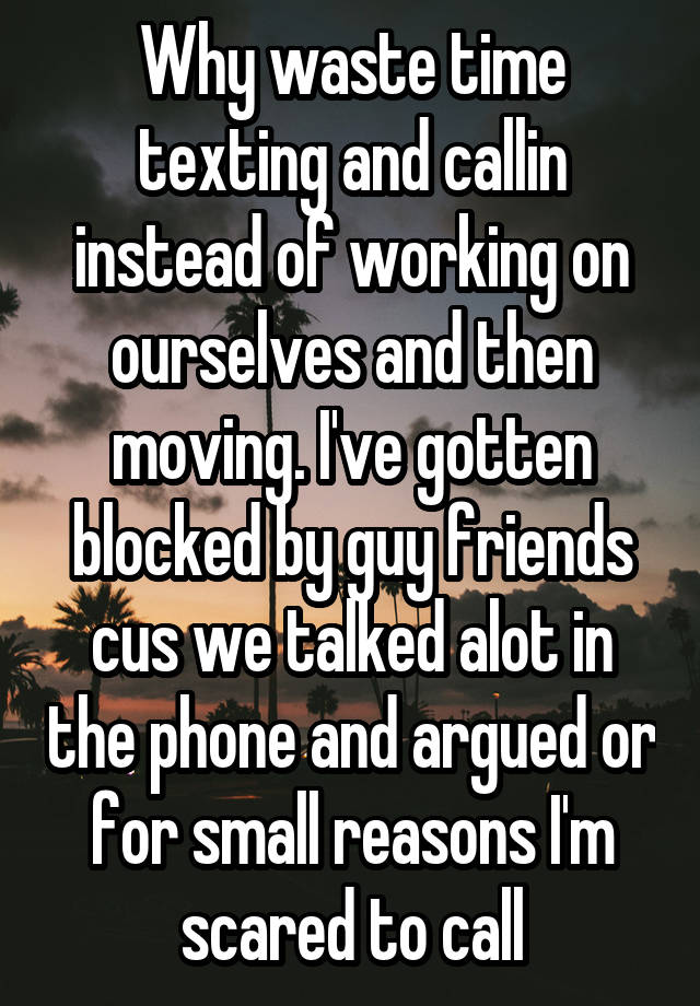 Why waste time texting and callin instead of working on ourselves and then moving. I've gotten blocked by guy friends cus we talked alot in the phone and argued or for small reasons I'm scared to call