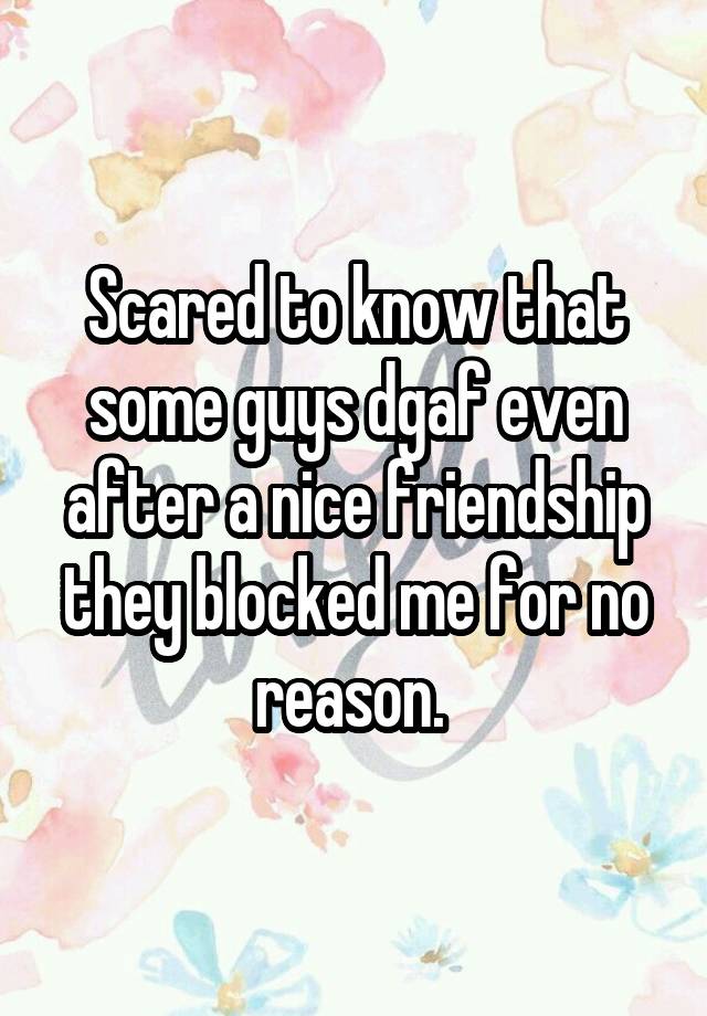 Scared to know that some guys dgaf even after a nice friendship they blocked me for no reason. 