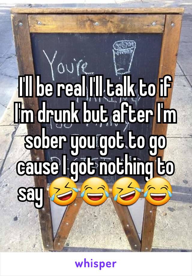 I'll be real I'll talk to if I'm drunk but after I'm sober you got to go cause I got nothing to say 🤣😂🤣😂