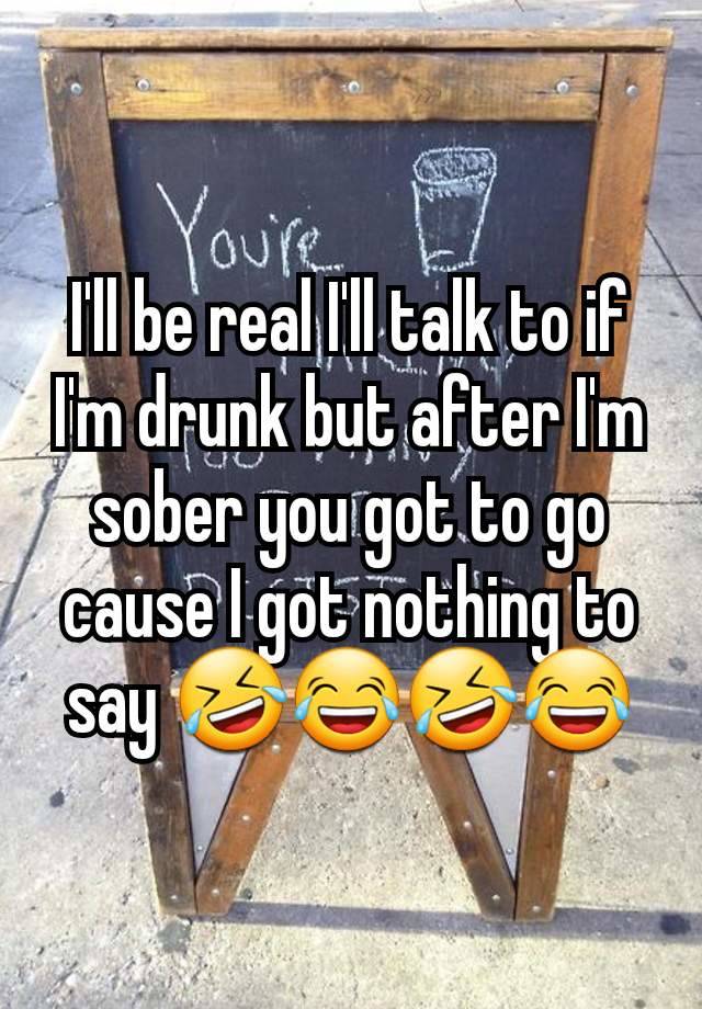 I'll be real I'll talk to if I'm drunk but after I'm sober you got to go cause I got nothing to say 🤣😂🤣😂