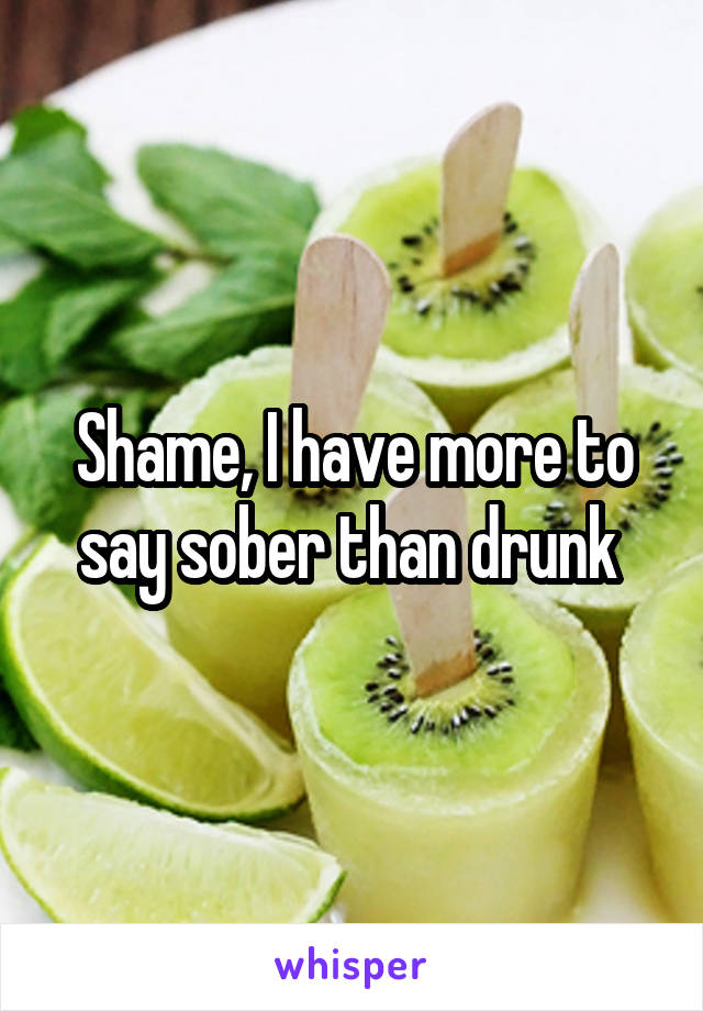 Shame, I have more to say sober than drunk 