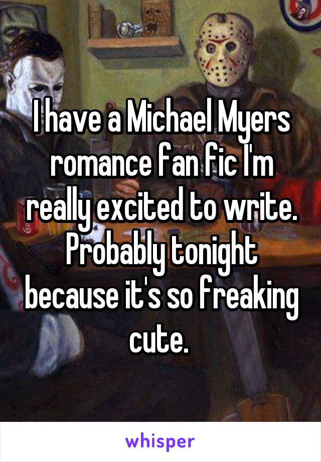 I have a Michael Myers romance fan fic I'm really excited to write. Probably tonight because it's so freaking cute. 