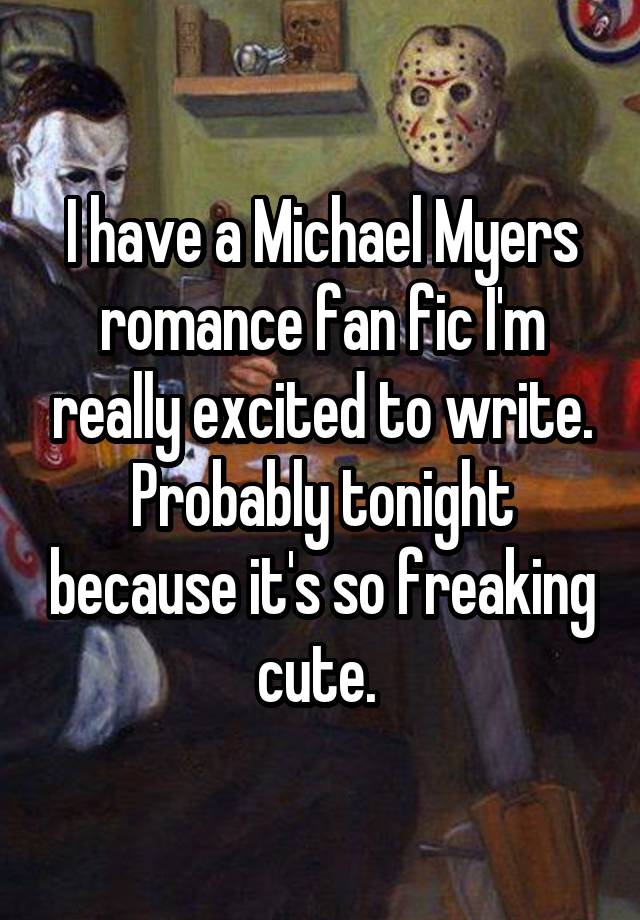 I have a Michael Myers romance fan fic I'm really excited to write. Probably tonight because it's so freaking cute. 