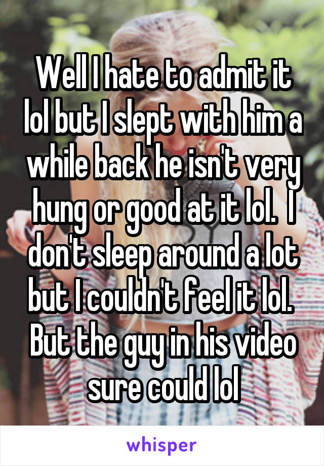 Well I hate to admit it lol but I slept with him a while back he isn't very hung or good at it lol.  I don't sleep around a lot but I couldn't feel it lol.  But the guy in his video sure could lol